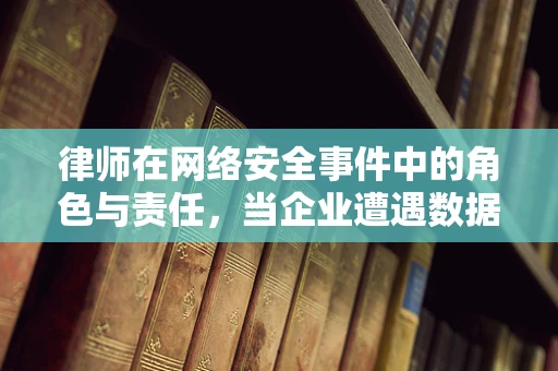 律师在网络安全事件中的角色与责任，当企业遭遇数据泄露时，他们如何成为防火墙外的守护者？