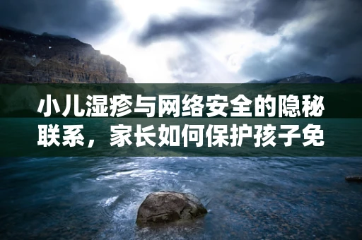 小儿湿疹与网络安全的隐秘联系，家长如何保护孩子免受网络过敏源的侵害？