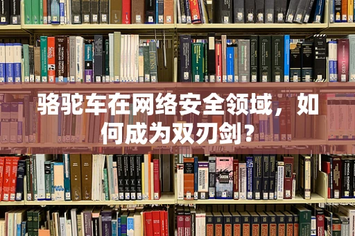 骆驼车在网络安全领域，如何成为双刃剑？