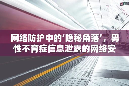 网络防护中的‘隐秘角落’，男性不育症信息泄露的网络安全挑战？