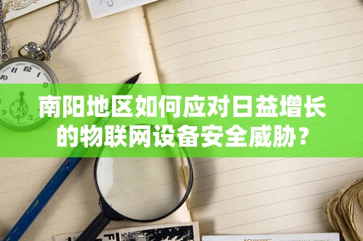 南阳地区如何应对日益增长的物联网设备安全威胁？