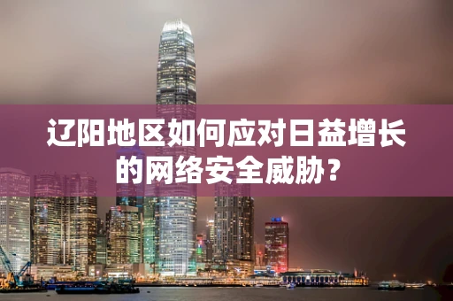 辽阳地区如何应对日益增长的网络安全威胁？