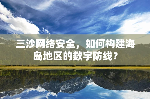 三沙网络安全，如何构建海岛地区的数字防线？