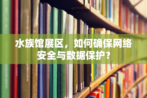 水族馆展区，如何确保网络安全与数据保护？