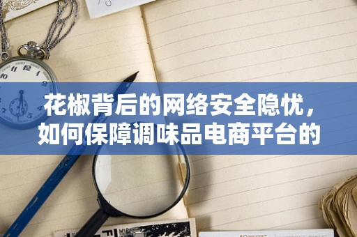 花椒背后的网络安全隐忧，如何保障调味品电商平台的用户数据安全？