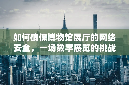 如何确保博物馆展厅的网络安全，一场数字展览的挑战与对策？