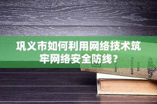 巩义市如何利用网络技术筑牢网络安全防线？