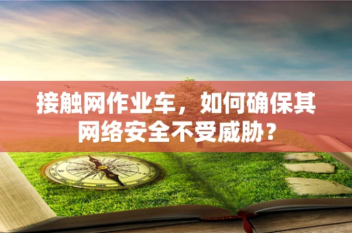 接触网作业车，如何确保其网络安全不受威胁？