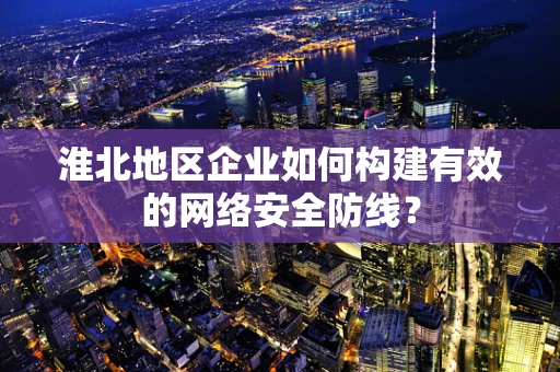 淮北地区企业如何构建有效的网络安全防线？