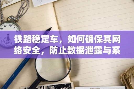 铁路稳定车，如何确保其网络安全，防止数据泄露与系统瘫痪？