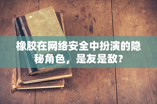 橡胶在网络安全中扮演的隐秘角色，是友是敌？