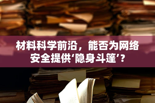 材料科学前沿，能否为网络安全提供‘隐身斗篷’？