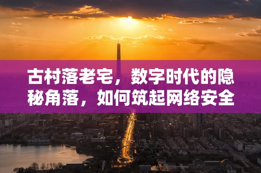 古村落老宅，数字时代的隐秘角落，如何筑起网络安全防线？