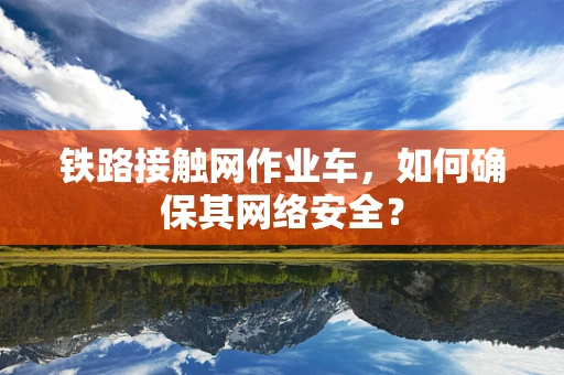 铁路接触网作业车，如何确保其网络安全？