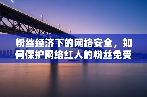 粉丝经济下的网络安全，如何保护网络红人的粉丝免受威胁？