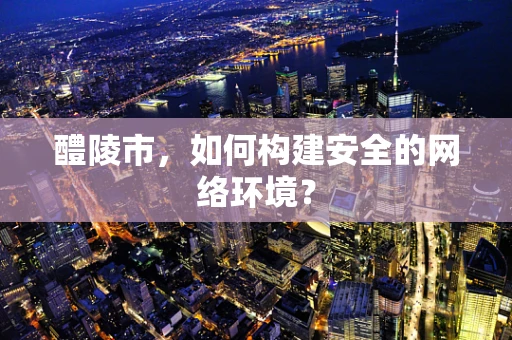 醴陵市，如何构建安全的网络环境？