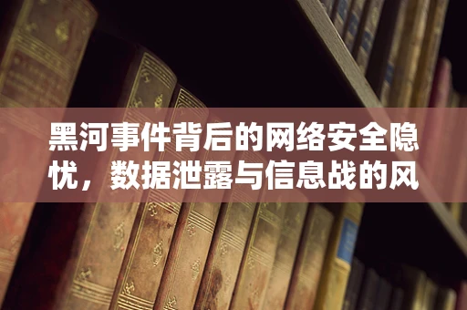 黑河事件背后的网络安全隐忧，数据泄露与信息战的风险