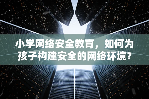 小学网络安全教育，如何为孩子构建安全的网络环境？