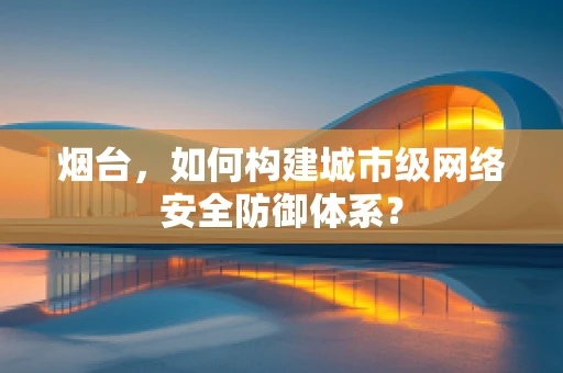 烟台，如何构建城市级网络安全防御体系？