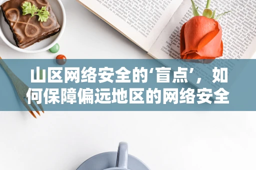 山区网络安全的‘盲点’，如何保障偏远地区的网络安全？