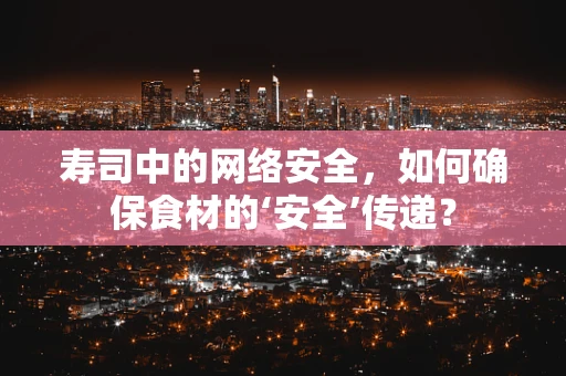 寿司中的网络安全，如何确保食材的‘安全’传递？