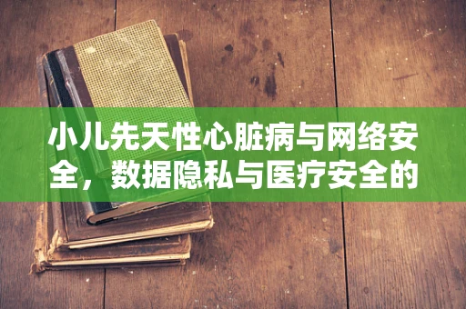 小儿先天性心脏病与网络安全，数据隐私与医疗安全的双重挑战？