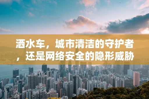 洒水车，城市清洁的守护者，还是网络安全的隐形威胁？