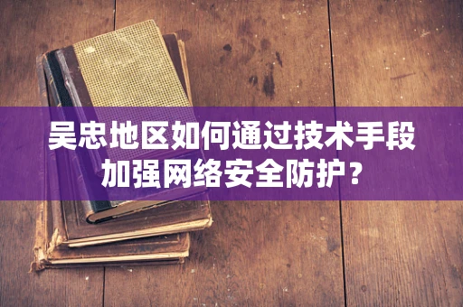 吴忠地区如何通过技术手段加强网络安全防护？