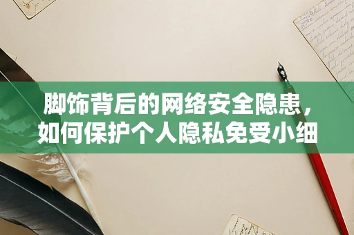 脚饰背后的网络安全隐患，如何保护个人隐私免受小细节的威胁？