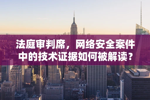 法庭审判席，网络安全案件中的技术证据如何被解读？