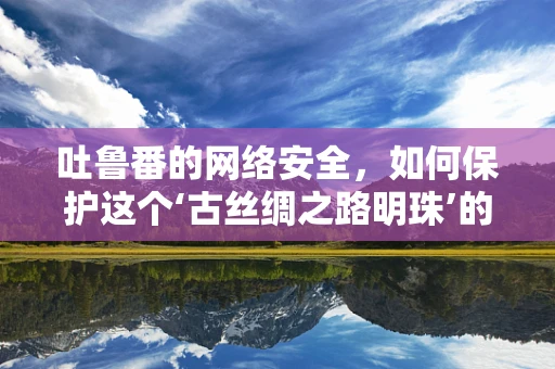 吐鲁番的网络安全，如何保护这个‘古丝绸之路明珠’的数字安全？