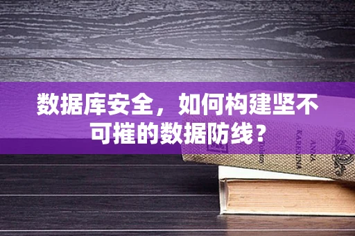 数据库安全，如何构建坚不可摧的数据防线？