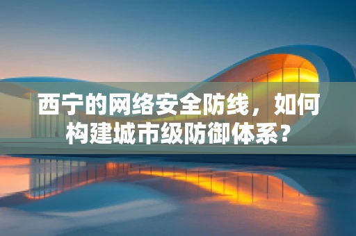 西宁的网络安全防线，如何构建城市级防御体系？