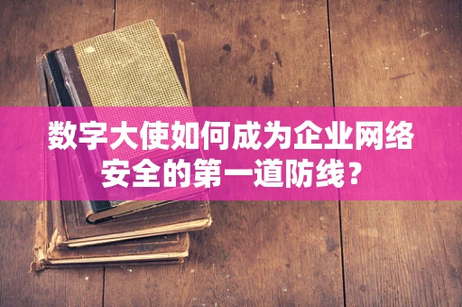 数字大使如何成为企业网络安全的第一道防线？