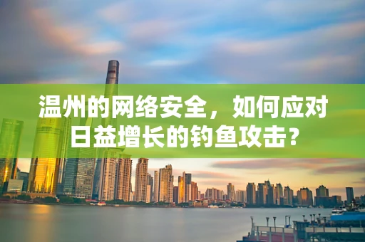 温州的网络安全，如何应对日益增长的钓鱼攻击？