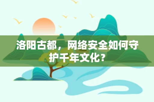 洛阳古都，网络安全如何守护千年文化？