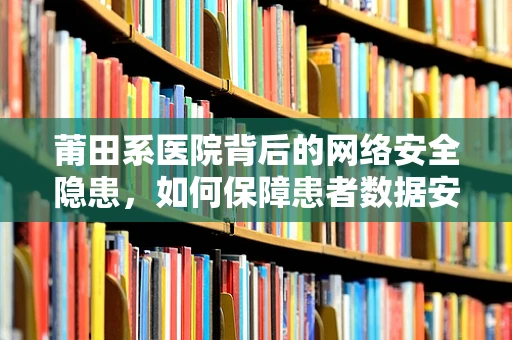 莆田系医院背后的网络安全隐患，如何保障患者数据安全？