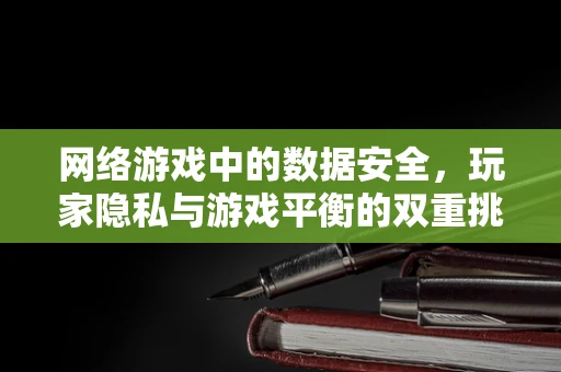 网络游戏中的数据安全，玩家隐私与游戏平衡的双重挑战