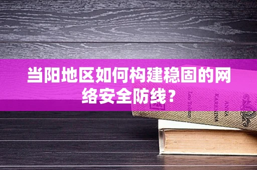 当阳地区如何构建稳固的网络安全防线？