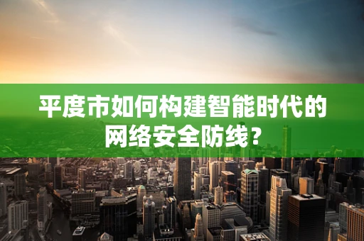 平度市如何构建智能时代的网络安全防线？