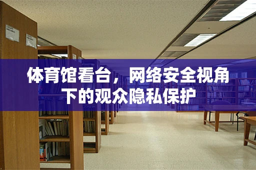 体育馆看台，网络安全视角下的观众隐私保护