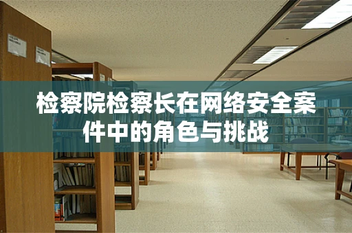 检察院检察长在网络安全案件中的角色与挑战