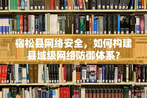 宿松县网络安全，如何构建县域级网络防御体系？