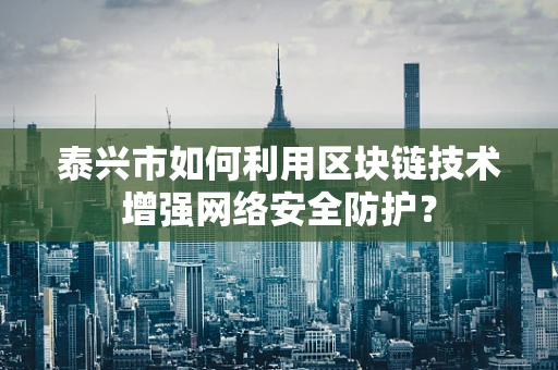 泰兴市如何利用区块链技术增强网络安全防护？