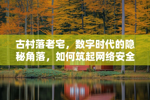 古村落老宅，数字时代的隐秘角落，如何筑起网络安全防线？