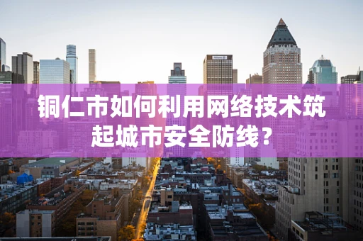 铜仁市如何利用网络技术筑起城市安全防线？