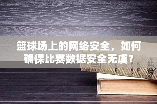 篮球场上的网络安全，如何确保比赛数据安全无虞？