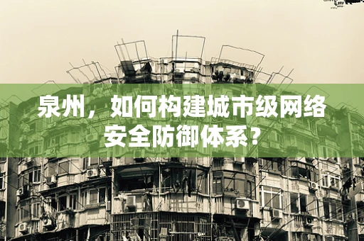 泉州，如何构建城市级网络安全防御体系？