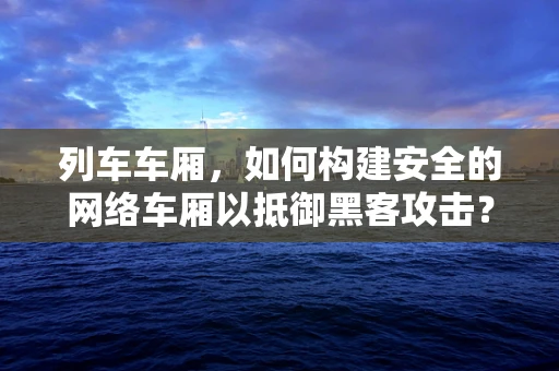 列车车厢，如何构建安全的网络车厢以抵御黑客攻击？