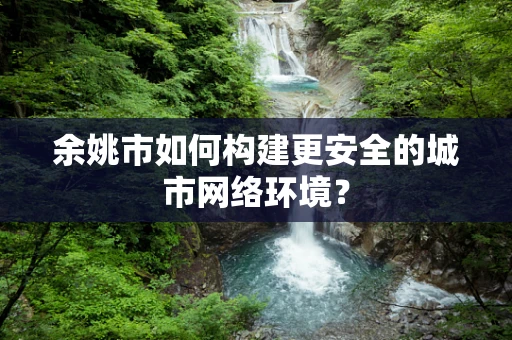 余姚市如何构建更安全的城市网络环境？